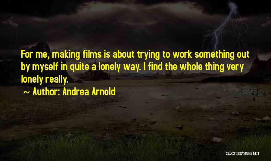 Andrea Arnold Quotes: For Me, Making Films Is About Trying To Work Something Out By Myself In Quite A Lonely Way. I Find