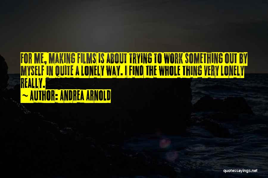 Andrea Arnold Quotes: For Me, Making Films Is About Trying To Work Something Out By Myself In Quite A Lonely Way. I Find