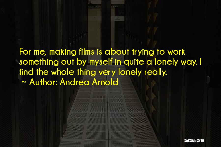 Andrea Arnold Quotes: For Me, Making Films Is About Trying To Work Something Out By Myself In Quite A Lonely Way. I Find