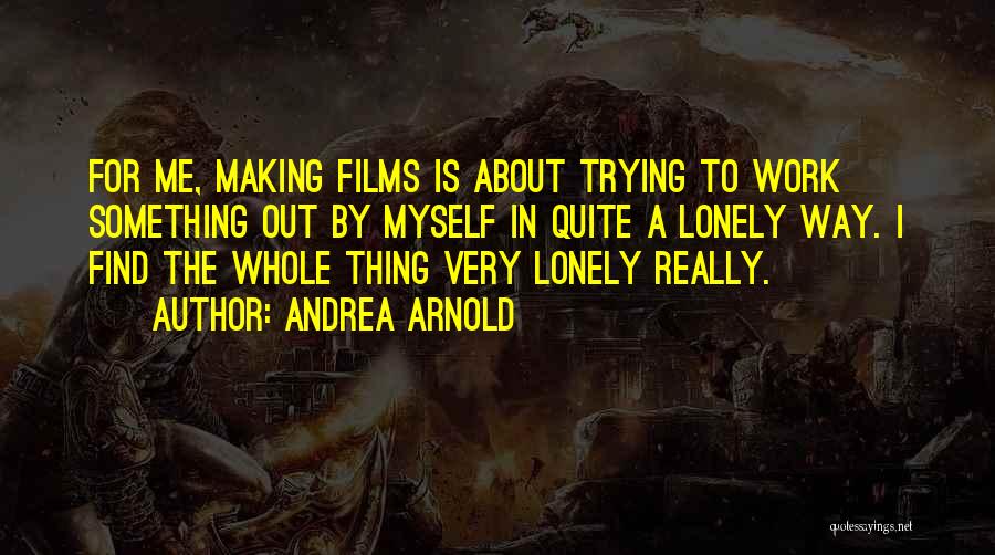 Andrea Arnold Quotes: For Me, Making Films Is About Trying To Work Something Out By Myself In Quite A Lonely Way. I Find