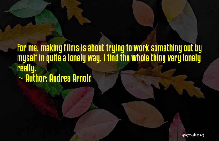 Andrea Arnold Quotes: For Me, Making Films Is About Trying To Work Something Out By Myself In Quite A Lonely Way. I Find