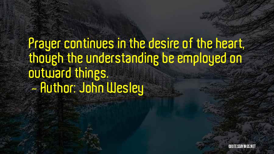 John Wesley Quotes: Prayer Continues In The Desire Of The Heart, Though The Understanding Be Employed On Outward Things.