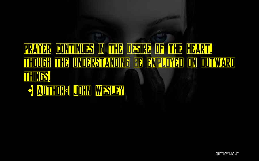 John Wesley Quotes: Prayer Continues In The Desire Of The Heart, Though The Understanding Be Employed On Outward Things.