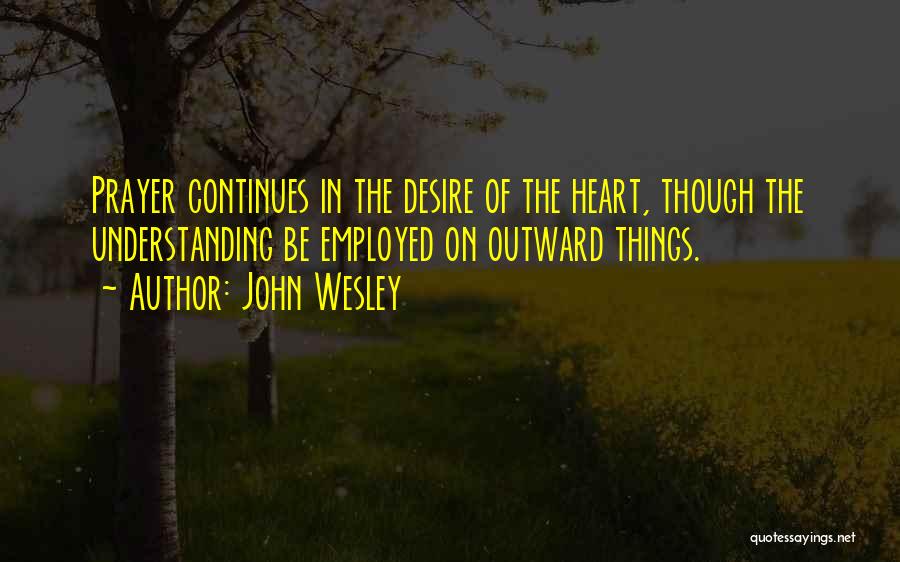 John Wesley Quotes: Prayer Continues In The Desire Of The Heart, Though The Understanding Be Employed On Outward Things.