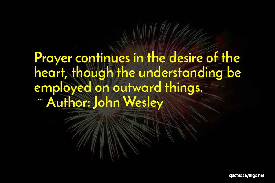 John Wesley Quotes: Prayer Continues In The Desire Of The Heart, Though The Understanding Be Employed On Outward Things.