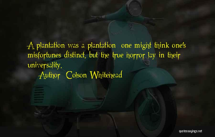 Colson Whitehead Quotes: A Plantation Was A Plantation; One Might Think One's Misfortunes Distinct, But The True Horror Lay In Their Universality.
