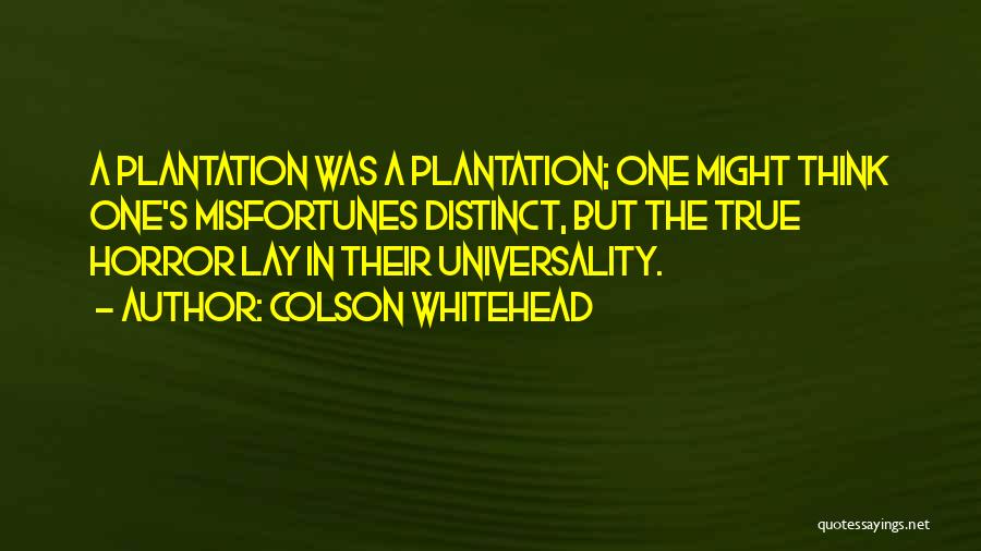Colson Whitehead Quotes: A Plantation Was A Plantation; One Might Think One's Misfortunes Distinct, But The True Horror Lay In Their Universality.