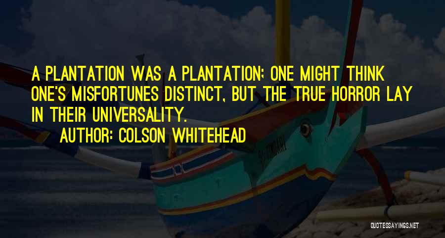Colson Whitehead Quotes: A Plantation Was A Plantation; One Might Think One's Misfortunes Distinct, But The True Horror Lay In Their Universality.
