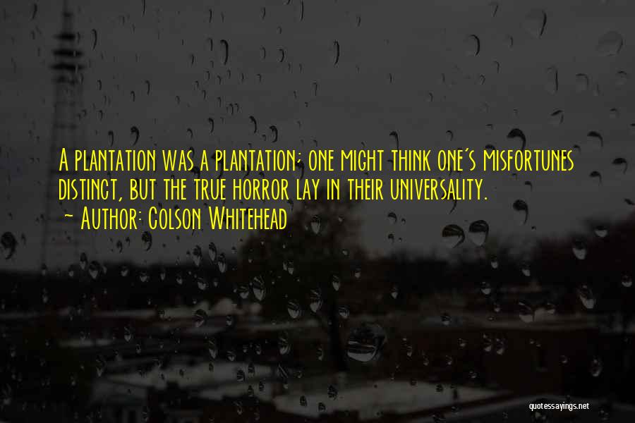 Colson Whitehead Quotes: A Plantation Was A Plantation; One Might Think One's Misfortunes Distinct, But The True Horror Lay In Their Universality.