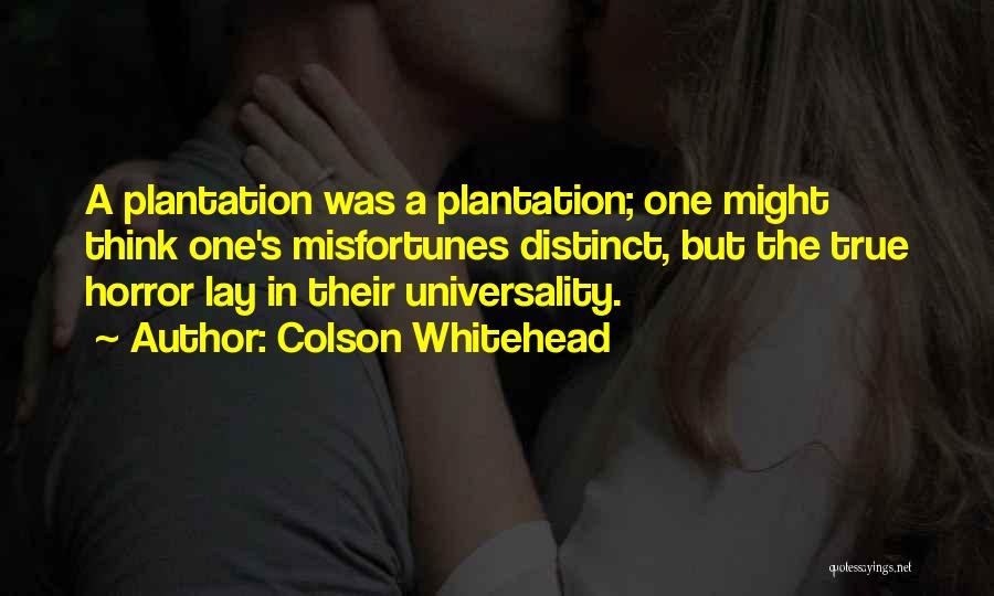 Colson Whitehead Quotes: A Plantation Was A Plantation; One Might Think One's Misfortunes Distinct, But The True Horror Lay In Their Universality.