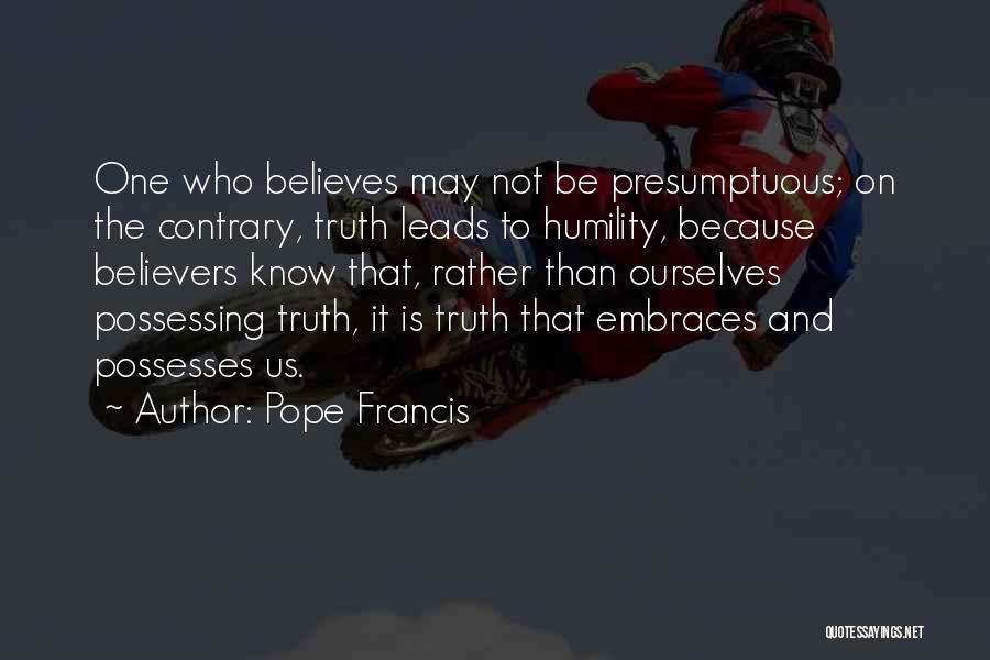 Pope Francis Quotes: One Who Believes May Not Be Presumptuous; On The Contrary, Truth Leads To Humility, Because Believers Know That, Rather Than