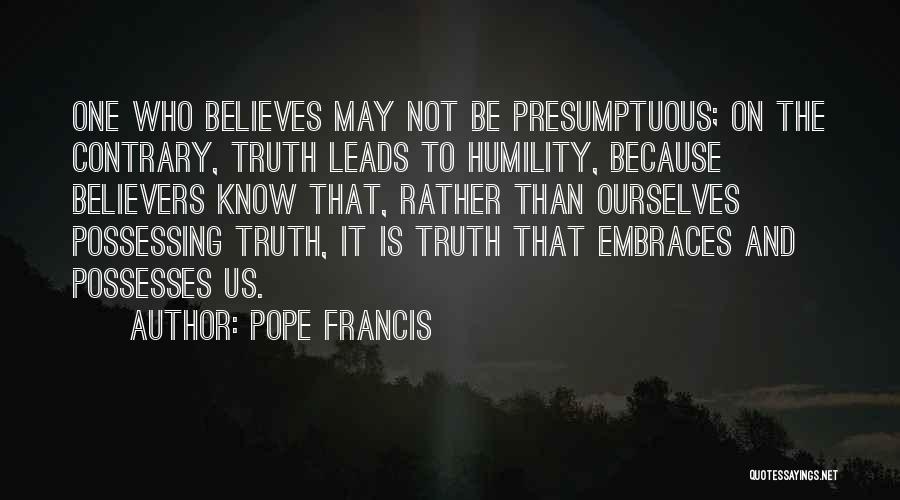 Pope Francis Quotes: One Who Believes May Not Be Presumptuous; On The Contrary, Truth Leads To Humility, Because Believers Know That, Rather Than