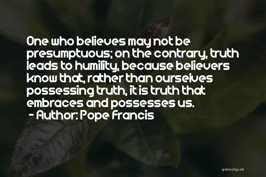 Pope Francis Quotes: One Who Believes May Not Be Presumptuous; On The Contrary, Truth Leads To Humility, Because Believers Know That, Rather Than