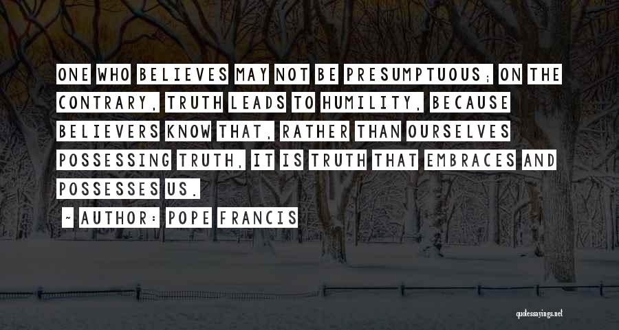 Pope Francis Quotes: One Who Believes May Not Be Presumptuous; On The Contrary, Truth Leads To Humility, Because Believers Know That, Rather Than