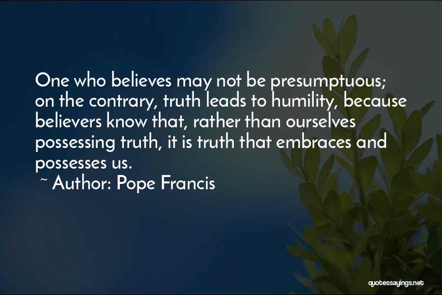 Pope Francis Quotes: One Who Believes May Not Be Presumptuous; On The Contrary, Truth Leads To Humility, Because Believers Know That, Rather Than