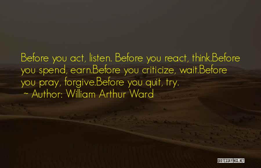 William Arthur Ward Quotes: Before You Act, Listen. Before You React, Think.before You Spend, Earn.before You Criticize, Wait.before You Pray, Forgive.before You Quit, Try.