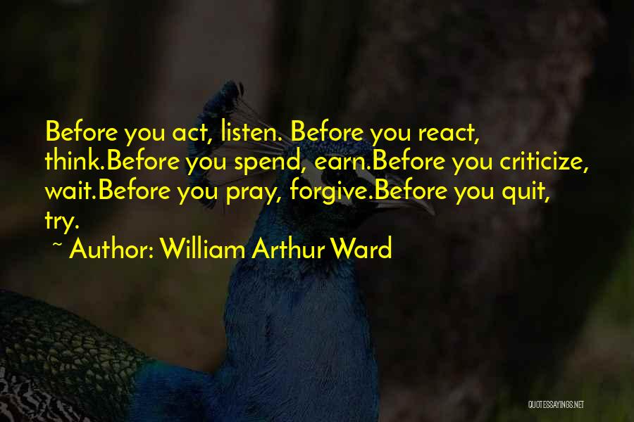 William Arthur Ward Quotes: Before You Act, Listen. Before You React, Think.before You Spend, Earn.before You Criticize, Wait.before You Pray, Forgive.before You Quit, Try.