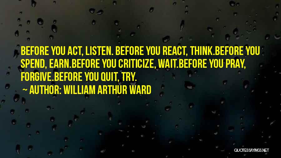 William Arthur Ward Quotes: Before You Act, Listen. Before You React, Think.before You Spend, Earn.before You Criticize, Wait.before You Pray, Forgive.before You Quit, Try.