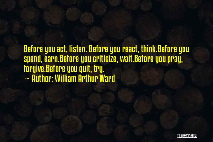 William Arthur Ward Quotes: Before You Act, Listen. Before You React, Think.before You Spend, Earn.before You Criticize, Wait.before You Pray, Forgive.before You Quit, Try.