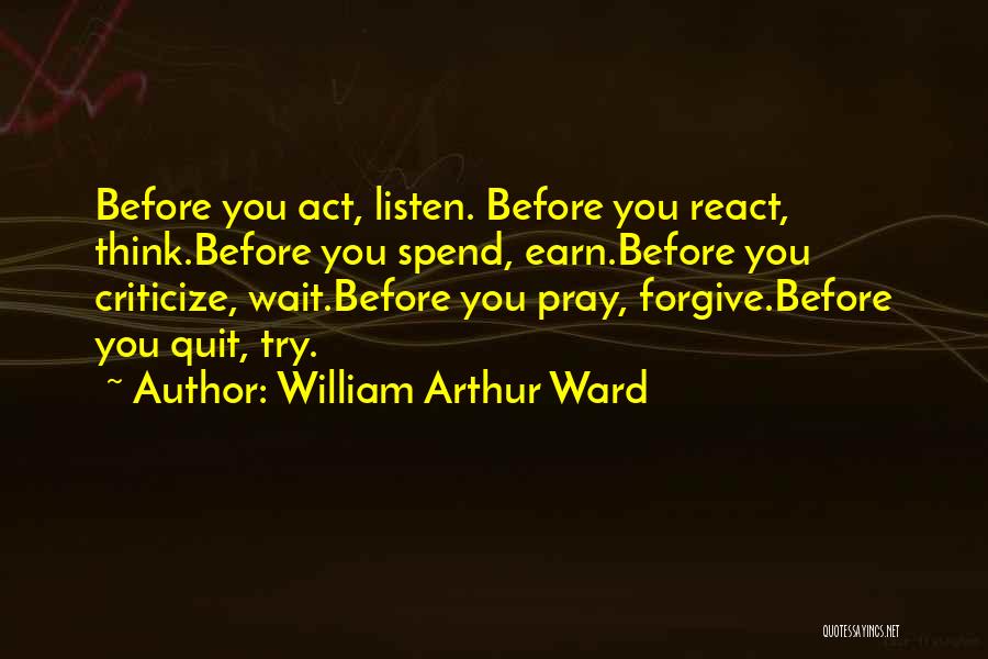 William Arthur Ward Quotes: Before You Act, Listen. Before You React, Think.before You Spend, Earn.before You Criticize, Wait.before You Pray, Forgive.before You Quit, Try.