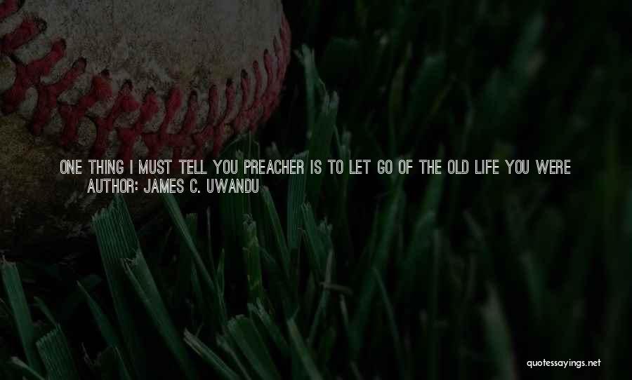 James C. Uwandu Quotes: One Thing I Must Tell You Preacher Is To Let Go Of The Old Life You Were Living Before You