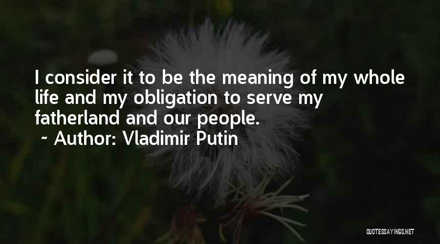 Vladimir Putin Quotes: I Consider It To Be The Meaning Of My Whole Life And My Obligation To Serve My Fatherland And Our