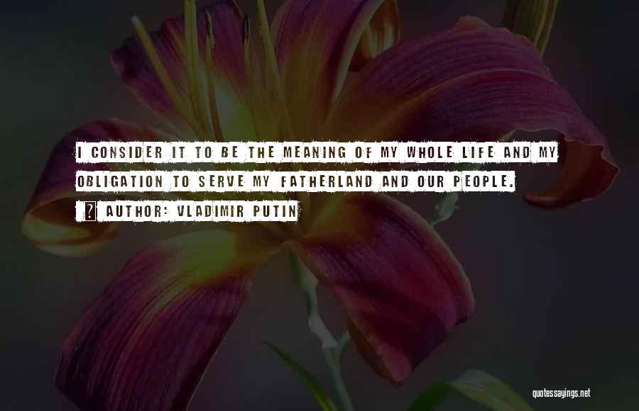 Vladimir Putin Quotes: I Consider It To Be The Meaning Of My Whole Life And My Obligation To Serve My Fatherland And Our