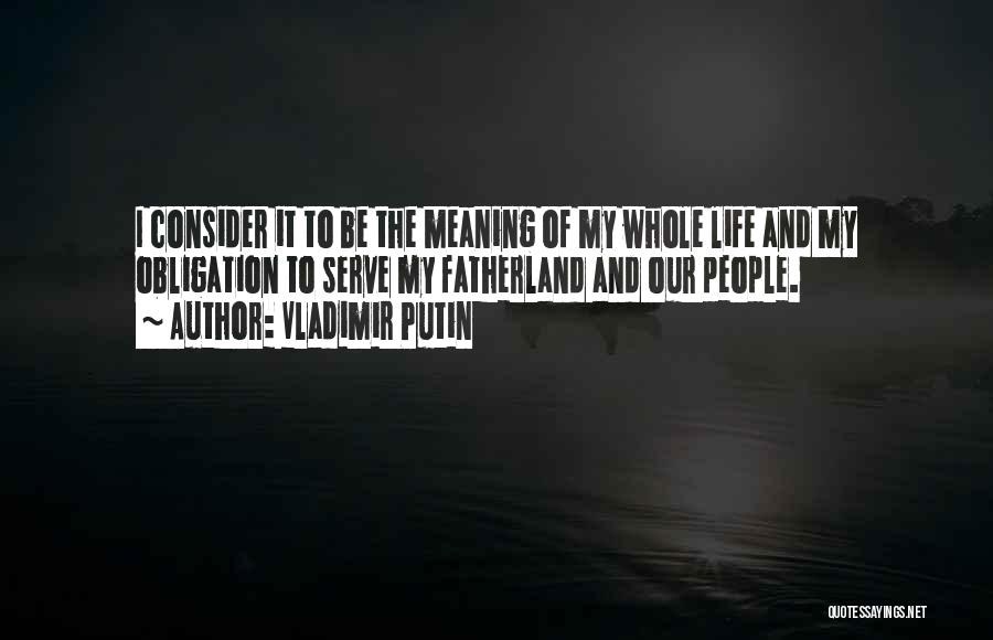 Vladimir Putin Quotes: I Consider It To Be The Meaning Of My Whole Life And My Obligation To Serve My Fatherland And Our