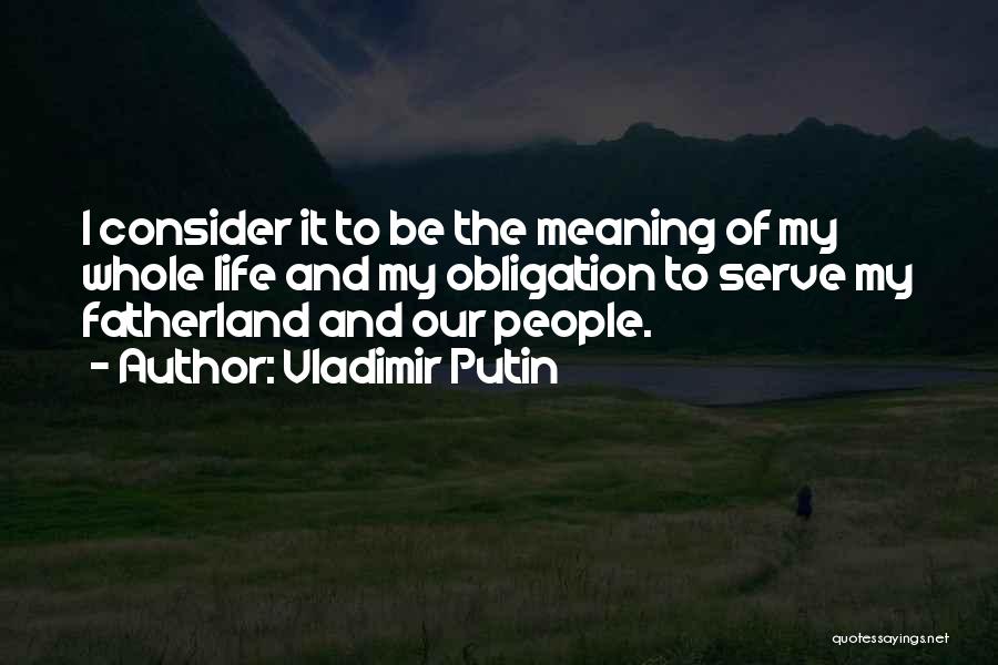 Vladimir Putin Quotes: I Consider It To Be The Meaning Of My Whole Life And My Obligation To Serve My Fatherland And Our