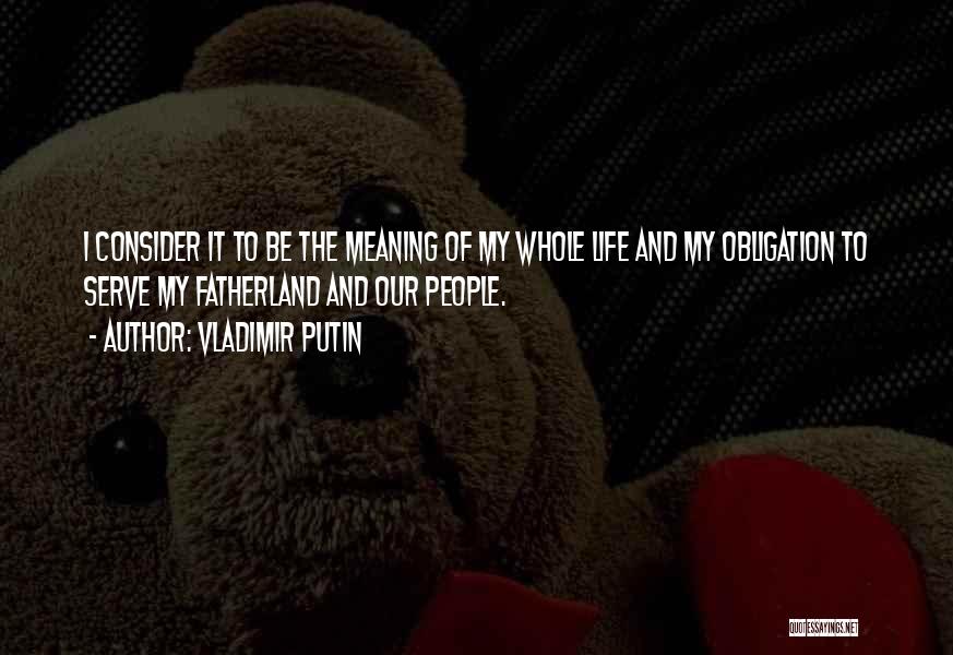 Vladimir Putin Quotes: I Consider It To Be The Meaning Of My Whole Life And My Obligation To Serve My Fatherland And Our