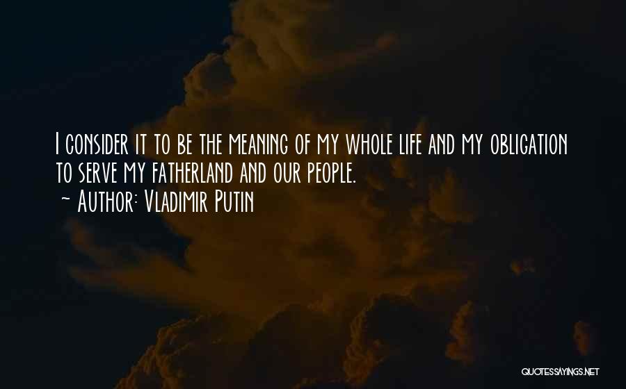 Vladimir Putin Quotes: I Consider It To Be The Meaning Of My Whole Life And My Obligation To Serve My Fatherland And Our