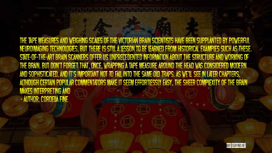 Cordelia Fine Quotes: The Tape Measures And Weighing Scales Of The Victorian Brain Scientists Have Been Supplanted By Powerful Neuroimaging Technologies, But There