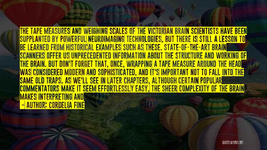Cordelia Fine Quotes: The Tape Measures And Weighing Scales Of The Victorian Brain Scientists Have Been Supplanted By Powerful Neuroimaging Technologies, But There