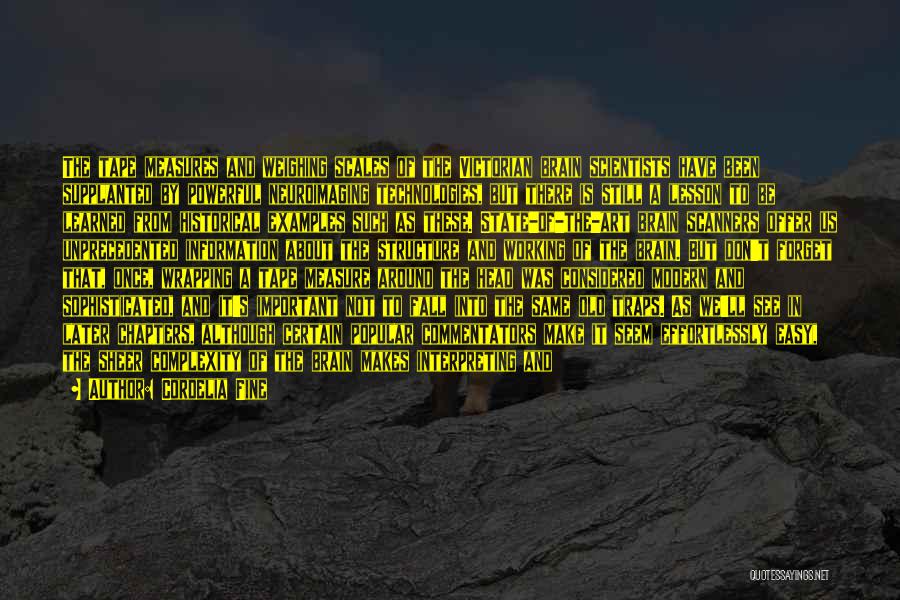 Cordelia Fine Quotes: The Tape Measures And Weighing Scales Of The Victorian Brain Scientists Have Been Supplanted By Powerful Neuroimaging Technologies, But There