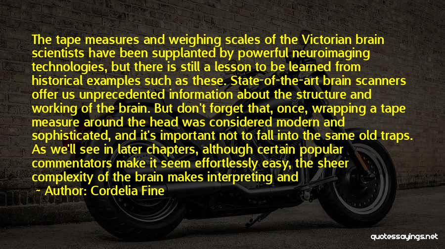 Cordelia Fine Quotes: The Tape Measures And Weighing Scales Of The Victorian Brain Scientists Have Been Supplanted By Powerful Neuroimaging Technologies, But There