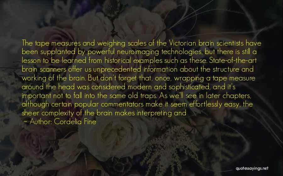 Cordelia Fine Quotes: The Tape Measures And Weighing Scales Of The Victorian Brain Scientists Have Been Supplanted By Powerful Neuroimaging Technologies, But There