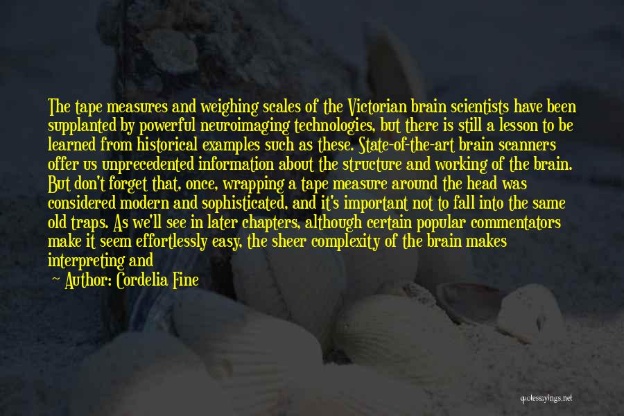 Cordelia Fine Quotes: The Tape Measures And Weighing Scales Of The Victorian Brain Scientists Have Been Supplanted By Powerful Neuroimaging Technologies, But There