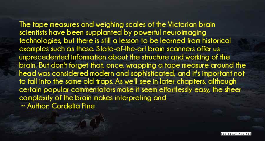 Cordelia Fine Quotes: The Tape Measures And Weighing Scales Of The Victorian Brain Scientists Have Been Supplanted By Powerful Neuroimaging Technologies, But There