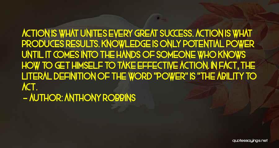 Anthony Robbins Quotes: Action Is What Unites Every Great Success. Action Is What Produces Results. Knowledge Is Only Potential Power Until It Comes