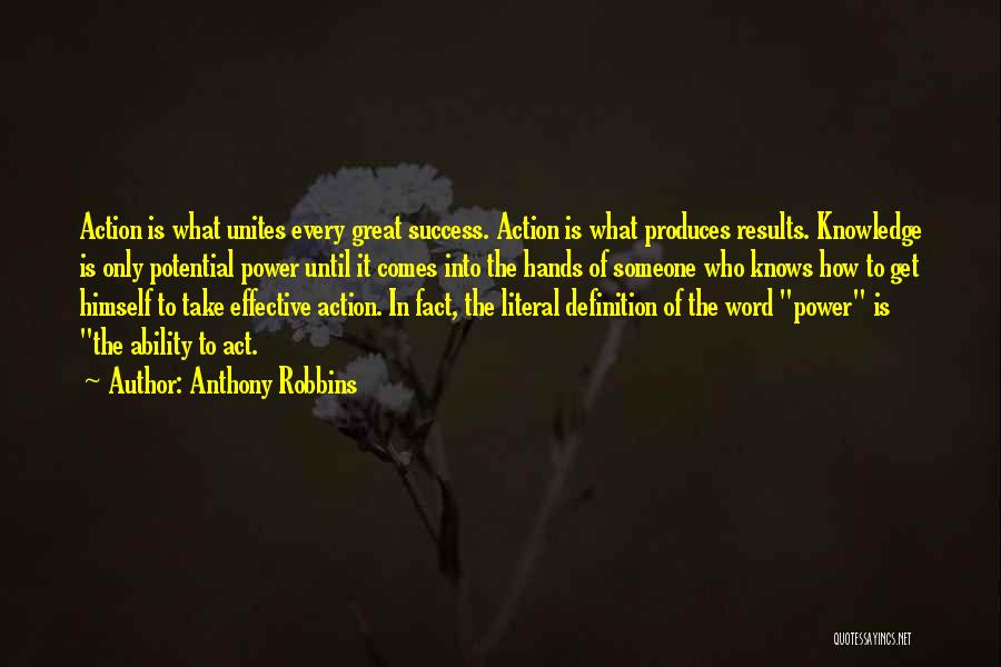 Anthony Robbins Quotes: Action Is What Unites Every Great Success. Action Is What Produces Results. Knowledge Is Only Potential Power Until It Comes