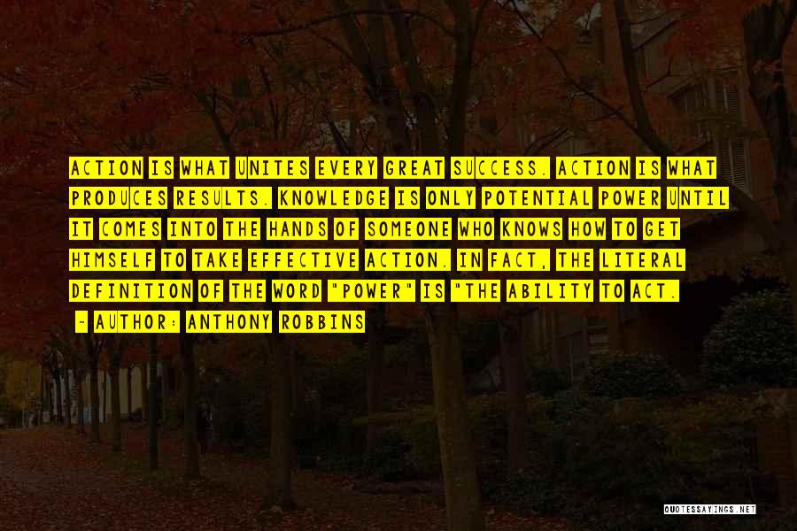 Anthony Robbins Quotes: Action Is What Unites Every Great Success. Action Is What Produces Results. Knowledge Is Only Potential Power Until It Comes