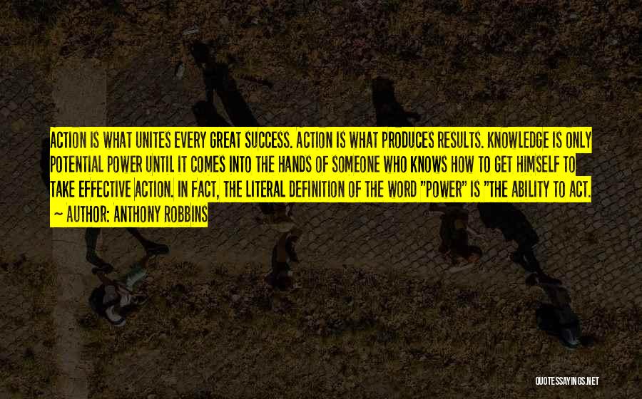 Anthony Robbins Quotes: Action Is What Unites Every Great Success. Action Is What Produces Results. Knowledge Is Only Potential Power Until It Comes