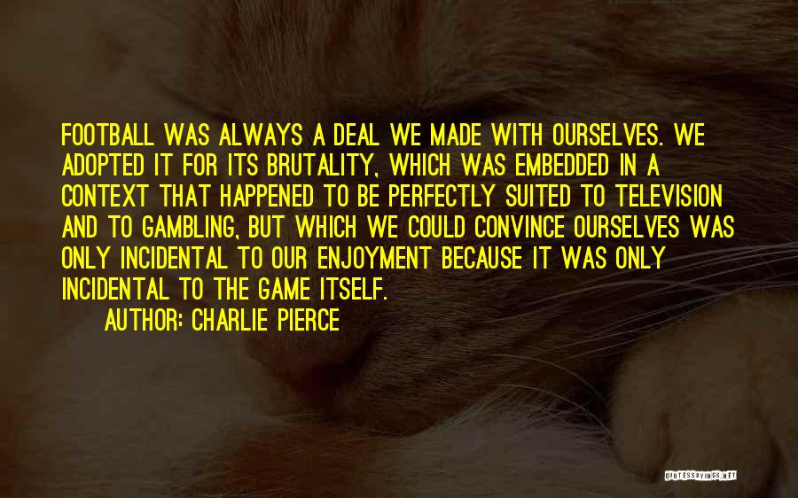 Charlie Pierce Quotes: Football Was Always A Deal We Made With Ourselves. We Adopted It For Its Brutality, Which Was Embedded In A