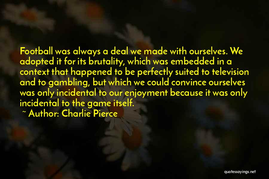 Charlie Pierce Quotes: Football Was Always A Deal We Made With Ourselves. We Adopted It For Its Brutality, Which Was Embedded In A