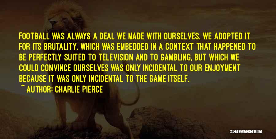 Charlie Pierce Quotes: Football Was Always A Deal We Made With Ourselves. We Adopted It For Its Brutality, Which Was Embedded In A