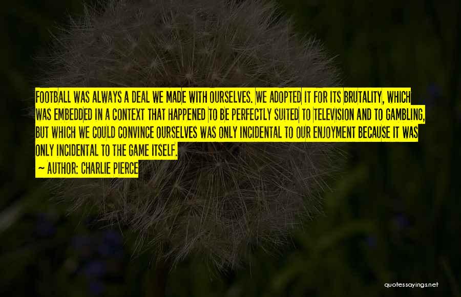 Charlie Pierce Quotes: Football Was Always A Deal We Made With Ourselves. We Adopted It For Its Brutality, Which Was Embedded In A