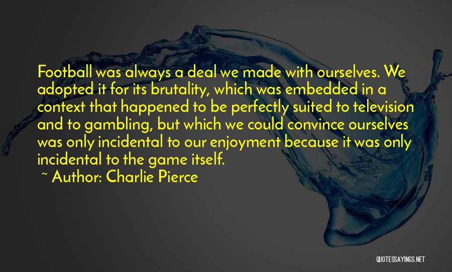 Charlie Pierce Quotes: Football Was Always A Deal We Made With Ourselves. We Adopted It For Its Brutality, Which Was Embedded In A