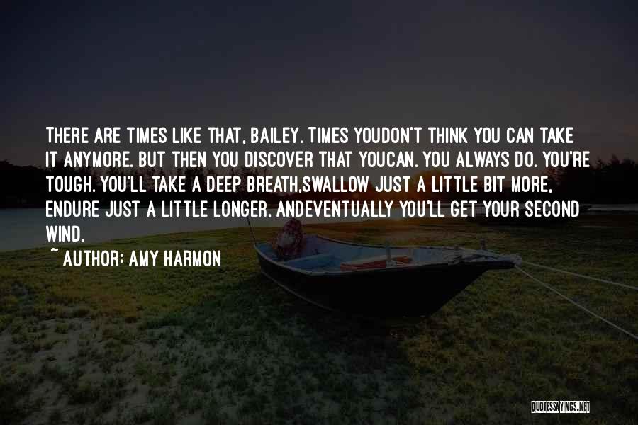 Amy Harmon Quotes: There Are Times Like That, Bailey. Times Youdon't Think You Can Take It Anymore. But Then You Discover That Youcan.