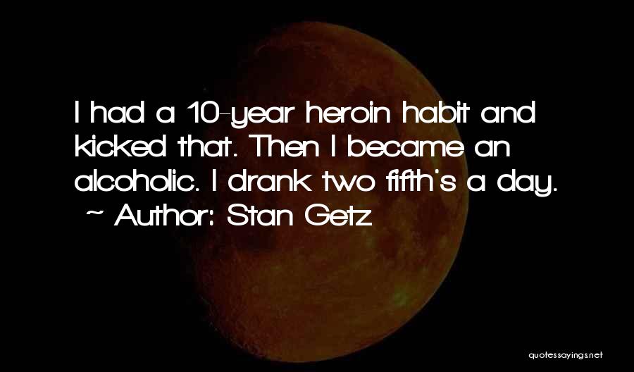 Stan Getz Quotes: I Had A 10-year Heroin Habit And Kicked That. Then I Became An Alcoholic. I Drank Two Fifth's A Day.