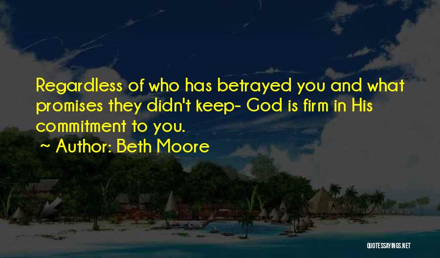 Beth Moore Quotes: Regardless Of Who Has Betrayed You And What Promises They Didn't Keep- God Is Firm In His Commitment To You.